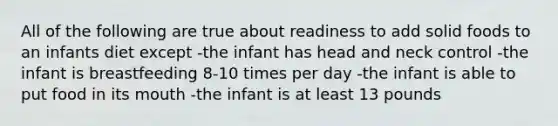 All of the following are true about readiness to add solid foods to an infants diet except -the infant has head and neck control -the infant is breastfeeding 8-10 times per day -the infant is able to put food in its mouth -the infant is at least 13 pounds