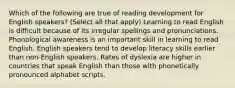 Which of the following are true of reading development for English speakers? (Select all that apply) Learning to read English is difficult because of its irregular spellings and pronunciations. Phonological awareness is an important skill in learning to read English. English speakers tend to develop literacy skills earlier than non-English speakers. Rates of dyslexia are higher in countries that speak English than those with phonetically pronounced alphabet scripts.