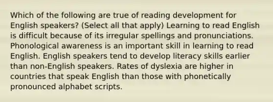 Which of the following are true of reading development for English speakers? (Select all that apply) Learning to read English is difficult because of its irregular spellings and pronunciations. Phonological awareness is an important skill in learning to read English. English speakers tend to develop literacy skills earlier than non-English speakers. Rates of dyslexia are higher in countries that speak English than those with phonetically pronounced alphabet scripts.