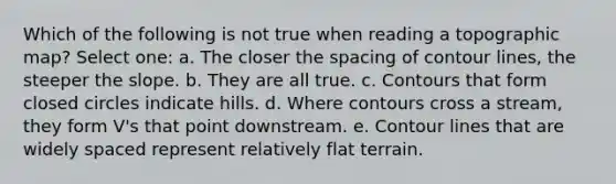 Which of the following is not true when reading a topographic map? Select one: a. The closer the spacing of contour lines, the steeper the slope. b. They are all true. c. Contours that form closed circles indicate hills. d. Where contours cross a stream, they form V's that point downstream. e. Contour lines that are widely spaced represent relatively flat terrain.