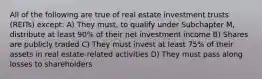 All of the following are true of real estate investment trusts (REITs) except: A) They must, to qualify under Subchapter M, distribute at least 90% of their net investment income B) Shares are publicly traded C) They must invest at least 75% of their assets in real estate-related activities D) They must pass along losses to shareholders