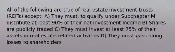 All of the following are true of real estate investment trusts (REITs) except: A) They must, to qualify under Subchapter M, distribute at least 90% of their net investment income B) Shares are publicly traded C) They must invest at least 75% of their assets in real estate-related activities D) They must pass along losses to shareholders