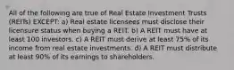 All of the following are true of Real Estate Investment Trusts (REITs) EXCEPT: a) Real estate licensees must disclose their licensure status when buying a REIT. b) A REIT must have at least 100 investors. c) A REIT must derive at least 75% of its income from real estate investments. d) A REIT must distribute at least 90% of its earnings to shareholders.