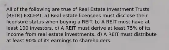 All of the following are true of Real Estate Investment Trusts (REITs) EXCEPT: a) Real estate licensees must disclose their licensure status when buying a REIT. b) A REIT must have at least 100 investors. c) A REIT must derive at least 75% of its income from real estate investments. d) A REIT must distribute at least 90% of its earnings to shareholders.