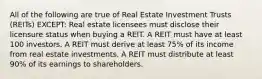 All of the following are true of Real Estate Investment Trusts (REITs) EXCEPT: Real estate licensees must disclose their licensure status when buying a REIT. A REIT must have at least 100 investors. A REIT must derive at least 75% of its income from real estate investments. A REIT must distribute at least 90% of its earnings to shareholders.