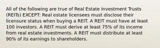 All of the following are true of Real Estate Investment Trusts (REITs) EXCEPT: Real estate licensees must disclose their licensure status when buying a REIT. A REIT must have at least 100 investors. A REIT must derive at least 75% of its income from real estate investments. A REIT must distribute at least 90% of its earnings to shareholders.