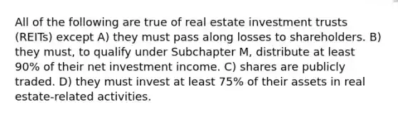 All of the following are true of real estate investment trusts (REITs) except A) they must pass along losses to shareholders. B) they must, to qualify under Subchapter M, distribute at least 90% of their net investment income. C) shares are publicly traded. D) they must invest at least 75% of their assets in real estate-related activities.