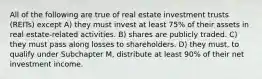 All of the following are true of real estate investment trusts (REITs) except A) they must invest at least 75% of their assets in real estate-related activities. B) shares are publicly traded. C) they must pass along losses to shareholders. D) they must, to qualify under Subchapter M, distribute at least 90% of their net investment income.