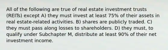 All of the following are true of real estate investment trusts (REITs) except A) they must invest at least 75% of their assets in real estate-related activities. B) shares are publicly traded. C) they must pass along losses to shareholders. D) they must, to qualify under Subchapter M, distribute at least 90% of their net investment income.