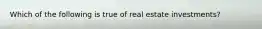 Which of the following is true of real estate investments?