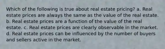 Which of the following is true about real estate pricing? a. Real estate prices are always the same as the value of the real estate. b. Real estate prices are a function of the value of the real estate. c. Real estate prices are clearly observable in the market. d. Real estate prices can be influenced by the number of buyers and sellers active in the market.