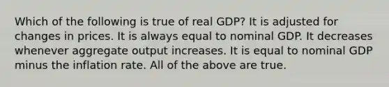 Which of the following is true of real GDP? It is adjusted for changes in prices. It is always equal to nominal GDP. It decreases whenever aggregate output increases. It is equal to nominal GDP minus the inflation rate. All of the above are true.