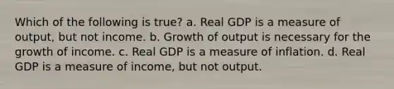 Which of the following is true? a. Real GDP is a measure of output, but not income. b. Growth of output is necessary for the growth of income. c. Real GDP is a measure of inflation. d. Real GDP is a measure of income, but not output.