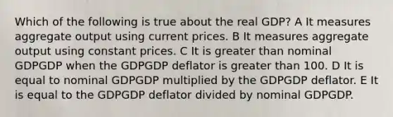 Which of the following is true about the real GDP? A It measures aggregate output using current prices. B It measures aggregate output using constant prices. C It is greater than nominal GDPGDP when the GDPGDP deflator is greater than 100. D It is equal to nominal GDPGDP multiplied by the GDPGDP deflator. E It is equal to the GDPGDP deflator divided by nominal GDPGDP.