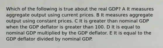 Which of the following is true about the real GDP? A It measures aggregate output using current prices. B It measures aggregate output using constant prices. C It is greater than nominal GDP when the GDP deflator is greater than 100. D It is equal to nominal GDP multiplied by the GDP deflator. E It is equal to the GDP deflator divided by nominal GDP.