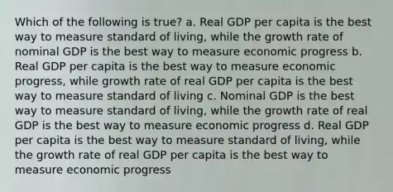 Which of the following is true? a. Real GDP per capita is the best way to measure standard of living, while the growth rate of nominal GDP is the best way to measure economic progress b. Real GDP per capita is the best way to measure economic progress, while growth rate of real GDP per capita is the best way to measure standard of living c. Nominal GDP is the best way to measure standard of living, while the growth rate of real GDP is the best way to measure economic progress d. Real GDP per capita is the best way to measure standard of living, while the growth rate of real GDP per capita is the best way to measure economic progress