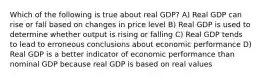 Which of the following is true about real GDP? A) Real GDP can rise or fall based on changes in price level B) Real GDP is used to determine whether output is rising or falling C) Real GDP tends to lead to erroneous conclusions about economic performance D) Real GDP is a better indicator of economic performance than nominal GDP because real GDP is based on real values