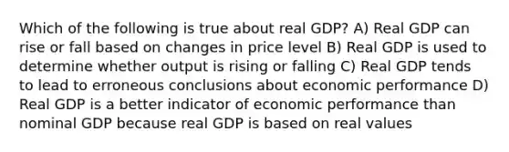 Which of the following is true about real GDP? A) Real GDP can rise or fall based on changes in price level B) Real GDP is used to determine whether output is rising or falling C) Real GDP tends to lead to erroneous conclusions about economic performance D) Real GDP is a better indicator of economic performance than nominal GDP because real GDP is based on real values