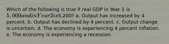 Which of the following is true if real GDP in Year 1 is 5,000 and in Year 2 is5,200? a. Output has increased by 4 percent. b. Output has declined by 4 percent. c. Output change is uncertain. d. The economy is experiencing 4 percent inflation. e. The economy is experiencing a recession.