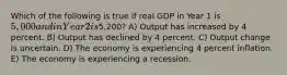 Which of the following is true if real GDP in Year 1 is 5,000 and in Year 2 is5,200? A) Output has increased by 4 percent. B) Output has declined by 4 percent. C) Output change is uncertain. D) The economy is experiencing 4 percent inflation. E) The economy is experiencing a recession.