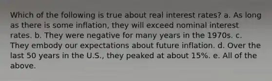 Which of the following is true about real interest rates? a. As long as there is some inflation, they will exceed nominal interest rates. b. They were negative for many years in the 1970s. c. They embody our expectations about future inflation. d. Over the last 50 years in the U.S., they peaked at about 15%. e. All of the above.