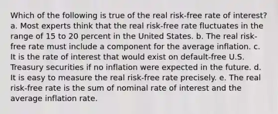 Which of the following is true of the real risk-free rate of interest? a. Most experts think that the real risk-free rate fluctuates in the range of 15 to 20 percent in the United States. b. The real risk-free rate must include a component for the average inflation. c. It is the rate of interest that would exist on default-free U.S. Treasury securities if no inflation were expected in the future. d. It is easy to measure the real risk-free rate precisely. e. The real risk-free rate is the sum of nominal rate of interest and the average inflation rate.