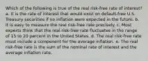 Which of the following is true of the real risk-free rate of interest? a. It is the rate of interest that would exist on default-free U.S. Treasury securities if no inflation were expected in the future. b. It is easy to measure the real risk-free rate precisely. c. Most experts think that the real risk-free rate fluctuates in the range of 15 to 20 percent in the United States. d. The real risk-free rate must include a component for the average inflation. e. The real risk-free rate is the sum of the nominal rate of interest and the average inflation rate.