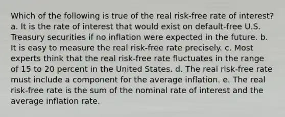 Which of the following is true of the real risk-free rate of interest? a. It is the rate of interest that would exist on default-free U.S. Treasury securities if no inflation were expected in the future. b. It is easy to measure the real risk-free rate precisely. c. Most experts think that the real risk-free rate fluctuates in the range of 15 to 20 percent in the United States. d. The real risk-free rate must include a component for the average inflation. e. The real risk-free rate is the sum of the nominal rate of interest and the average inflation rate.