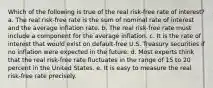 Which of the following is true of the real risk-free rate of interest? a. The real risk-free rate is the sum of nominal rate of interest and the average inflation rate. b. The real risk-free rate must include a component for the average inflation. c. It is the rate of interest that would exist on default-free U.S. Treasury securities if no inflation were expected in the future. d. Most experts think that the real risk-free rate fluctuates in the range of 15 to 20 percent in the United States. e. It is easy to measure the real risk-free rate precisely.