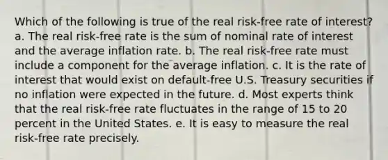 Which of the following is true of the real risk-free rate of interest? a. The real risk-free rate is the sum of nominal rate of interest and the average inflation rate. b. The real risk-free rate must include a component for the average inflation. c. It is the rate of interest that would exist on default-free U.S. Treasury securities if no inflation were expected in the future. d. Most experts think that the real risk-free rate fluctuates in the range of 15 to 20 percent in the United States. e. It is easy to measure the real risk-free rate precisely.