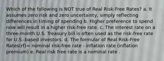 Which of the following is NOT true of Real Risk-Free Rates? a. It assumes zero risk and zero uncertainty, simply reflecting differences in timing of spending b. Higher preference to spend now will result in a higher risk-free rate. c. The interest rate on a three-month U.S. Treasury bill is often used as the risk-free rate for U.S.-based investors. d. The formular of Real Risk-Free Rates(rf)= nominal risk-free rate - inflation rate (inflation premium) e. Real risk free rate is a nominal rate .