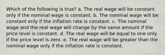 ​Which of the following is true? a. ​The real wage will be constant only if the nominal wage is constant. b. ​The nominal wage will be constant only if the inflation rate is constant. c. ​The nominal wage and the real wage will change by the same amount if the price level is constant. d. ​The real wage will be equal to one only if the price level is zero. e. ​The real wage will be <a href='https://www.questionai.com/knowledge/ktgHnBD4o3-greater-than' class='anchor-knowledge'>greater than</a> the nominal wage only if the inflation rate is constant.