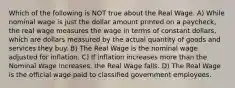 Which of the following is NOT true about the Real Wage. A) While nominal wage is just the dollar amount printed on a paycheck, the real wage measures the wage in terms of constant dollars, which are dollars measured by the actual quantity of goods and services they buy. B) The Real Wage is the nominal wage adjusted for inflation. C) If inflation increases more than the Nominal Wage increases, the Real Wage falls. D) The Real Wage is the official wage paid to classified government employees.