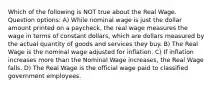 Which of the following is NOT true about the Real Wage. Question options: A) While nominal wage is just the dollar amount printed on a paycheck, the real wage measures the wage in terms of constant dollars, which are dollars measured by the actual quantity of goods and services they buy. B) The Real Wage is the nominal wage adjusted for inflation. C) If inflation increases more than the Nominal Wage increases, the Real Wage falls. D) The Real Wage is the official wage paid to classified government employees.