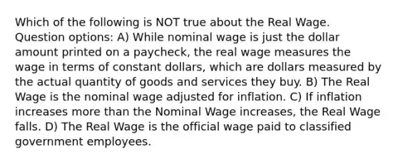 Which of the following is NOT true about the Real Wage. Question options: A) While nominal wage is just the dollar amount printed on a paycheck, the real wage measures the wage in terms of constant dollars, which are dollars measured by the actual quantity of goods and services they buy. B) The Real Wage is the nominal wage adjusted for inflation. C) If inflation increases <a href='https://www.questionai.com/knowledge/keWHlEPx42-more-than' class='anchor-knowledge'>more than</a> the Nominal Wage increases, the Real Wage falls. D) The Real Wage is the official wage paid to classified government employees.