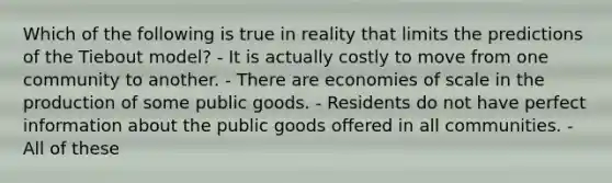 Which of the following is true in reality that limits the predictions of the Tiebout model? - It is actually costly to move from one community to another. - There are economies of scale in the production of some public goods. - Residents do not have perfect information about the public goods offered in all communities. - All of these