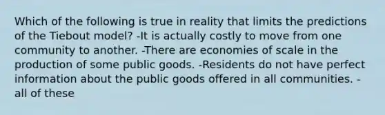 Which of the following is true in reality that limits the predictions of the Tiebout model? -It is actually costly to move from one community to another. -There are economies of scale in the production of some public goods. -Residents do not have perfect information about the public goods offered in all communities. -all of these