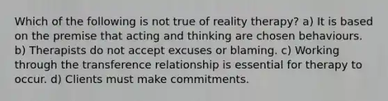 Which of the following is not true of reality therapy? a) It is based on the premise that acting and thinking are chosen behaviours. b) Therapists do not accept excuses or blaming. c) Working through the transference relationship is essential for therapy to occur. d) Clients must make commitments.