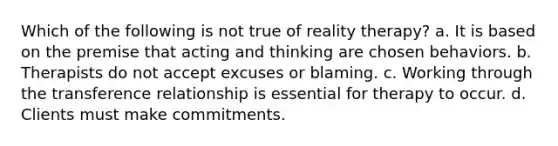 Which of the following is not true of reality therapy? a. It is based on the premise that acting and thinking are chosen behaviors. b. Therapists do not accept excuses or blaming. c. Working through the transference relationship is essential for therapy to occur. d. Clients must make commitments.