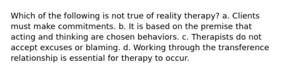 Which of the following is not true of reality therapy? a. Clients must make commitments. b. It is based on the premise that acting and thinking are chosen behaviors. c. Therapists do not accept excuses or blaming. d. Working through the transference relationship is essential for therapy to occur.