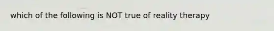 which of the following is NOT true of reality therapy