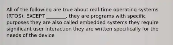 All of the following are true about real-time operating systems (RTOS), EXCEPT ________. they are programs with specific purposes they are also called embedded systems they require significant user interaction they are written specifically for the needs of the device