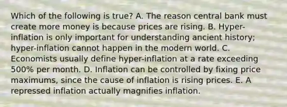 Which of the following is true? A. The reason central bank must create more money is because prices are rising. B. Hyper-inflation is only important for understanding ancient history; hyper-inflation cannot happen in the modern world. C. Economists usually define hyper-inflation at a rate exceeding 500% per month. D. Inflation can be controlled by fixing price maximums, since the cause of inflation is rising prices. E. A repressed inflation actually magnifies inflation.