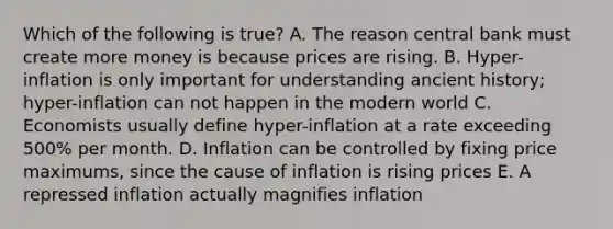 Which of the following is true? A. The reason central bank must create more money is because prices are rising. B. Hyper-inflation is only important for understanding ancient history; hyper-inflation can not happen in the modern world C. Economists usually define hyper-inflation at a rate exceeding 500% per month. D. Inflation can be controlled by fixing price maximums, since the cause of inflation is rising prices E. A repressed inflation actually magnifies inflation