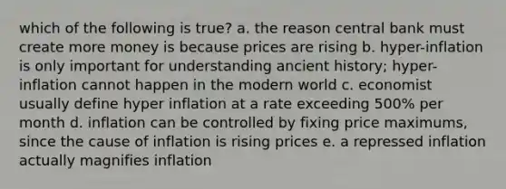 which of the following is true? a. the reason central bank must create more money is because prices are rising b. hyper-inflation is only important for understanding ancient history; hyper-inflation cannot happen in the modern world c. economist usually define hyper inflation at a rate exceeding 500% per month d. inflation can be controlled by fixing price maximums, since the cause of inflation is rising prices e. a repressed inflation actually magnifies inflation