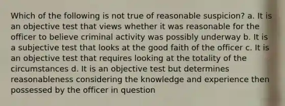 Which of the following is not true of reasonable suspicion? a. It is an objective test that views whether it was reasonable for the officer to believe criminal activity was possibly underway b. It is a subjective test that looks at the good faith of the officer c. It is an objective test that requires looking at the totality of the circumstances d. It is an objective test but determines reasonableness considering the knowledge and experience then possessed by the officer in question