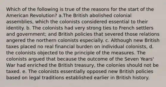 Which of the following is true of the reasons for the start of the American Revolution? a.The British abolished colonial assemblies, which the colonists considered essential to their identity. b. The colonists had very strong ties to French settlers and government; and British policies that severed those relations angered the northern colonists especially. c. Although new British taxes placed no real financial burden on individual colonists, d. the colonists objected to the principle of the measures. The colonists argued that because the outcome of the Seven Years' War had enriched the British treasury, the colonies should not be taxed. e. The colonists essentially opposed new British policies based on legal traditions established earlier in British history.