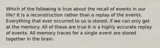 Which of the following is true about the recall of events in our life? It is a reconstruction rather than a replay of the events. Everything that ever occurred to us is stored, if we can only get at the memory. All of these are true It is a highly accurate replay of events. All memory traces for a single event are stored together in the brain.