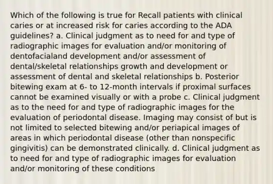 Which of the following is true for Recall patients with clinical caries or at increased risk for caries according to the ADA guidelines? a. Clinical judgment as to need for and type of radiographic images for evaluation and/or monitoring of dentofacialand development and/or assessment of dental/skeletal relationships growth and development or assessment of dental and skeletal relationships b. Posterior bitewing exam at 6- to 12-month intervals if proximal surfaces cannot be examined visually or with a probe c. Clinical judgment as to the need for and type of radiographic images for the evaluation of periodontal disease. Imaging may consist of but is not limited to selected bitewing and/or periapical images of areas in which periodontal disease (other than nonspecific gingivitis) can be demonstrated clinically. d. Clinical judgment as to need for and type of radiographic images for evaluation and/or monitoring of these conditions