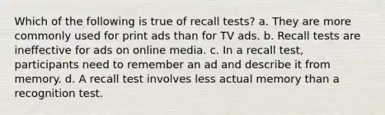 Which of the following is true of recall tests? a. They are more commonly used for print ads than for TV ads. b. Recall tests are ineffective for ads on online media. c. In a recall test, participants need to remember an ad and describe it from memory. d. A recall test involves less actual memory than a recognition test.